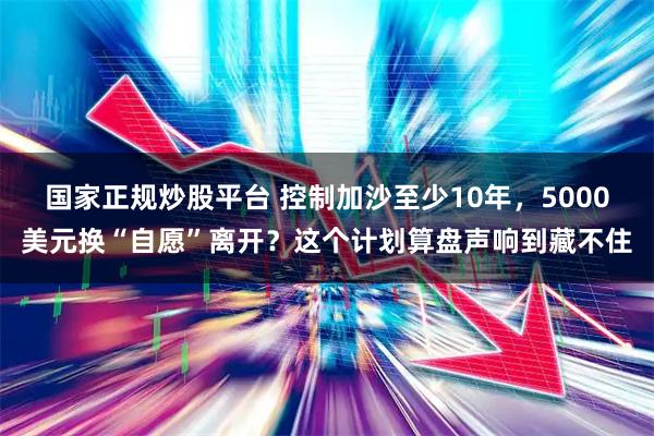 国家正规炒股平台 控制加沙至少10年，5000美元换“自愿”离开？这个计划算盘声响到藏不住