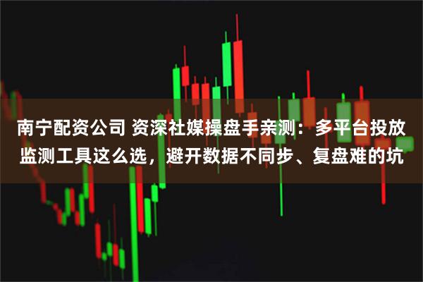 南宁配资公司 资深社媒操盘手亲测：多平台投放监测工具这么选，避开数据不同步、复盘难的坑