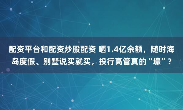 配资平台和配资炒股配资 晒1.4亿余额，随时海岛度假、别墅说买就买，投行高管真的“壕”？
