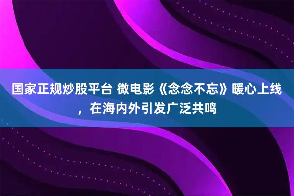 国家正规炒股平台 微电影《念念不忘》暖心上线，在海内外引发广泛共鸣