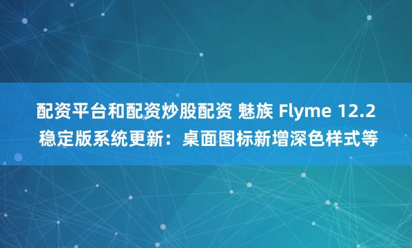 配资平台和配资炒股配资 魅族 Flyme 12.2 稳定版系统更新：桌面图标新增深色样式等