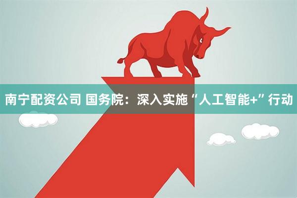 南宁配资公司 国务院：深入实施“人工智能+”行动