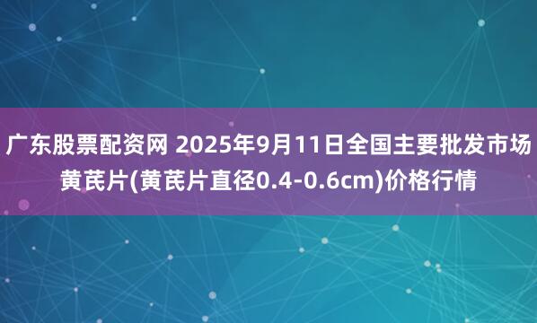 广东股票配资网 2025年9月11日全国主要批发市场黄芪片(黄芪片直径0.4-0.6cm)价格行情