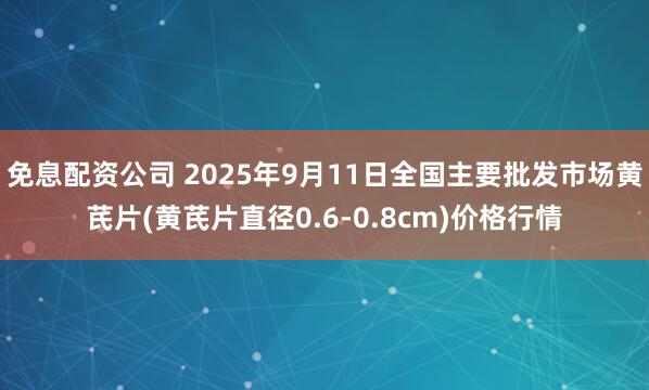 免息配资公司 2025年9月11日全国主要批发市场黄芪片(黄芪片直径0.6-0.8cm)价格行情