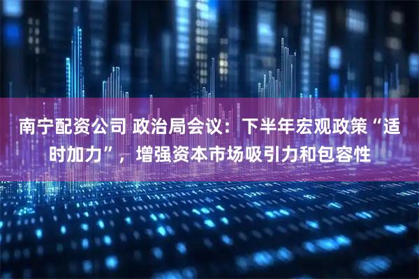 南宁配资公司 政治局会议：下半年宏观政策“适时加力”，增强资本市场吸引力和包容性