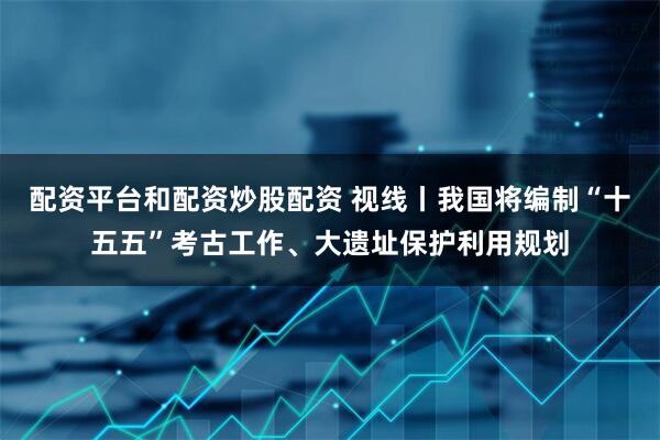 配资平台和配资炒股配资 视线丨我国将编制“十五五”考古工作、大遗址保护利用规划