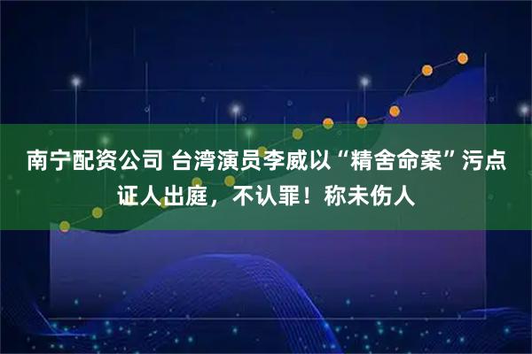 南宁配资公司 台湾演员李威以“精舍命案”污点证人出庭，不认罪！称未伤人