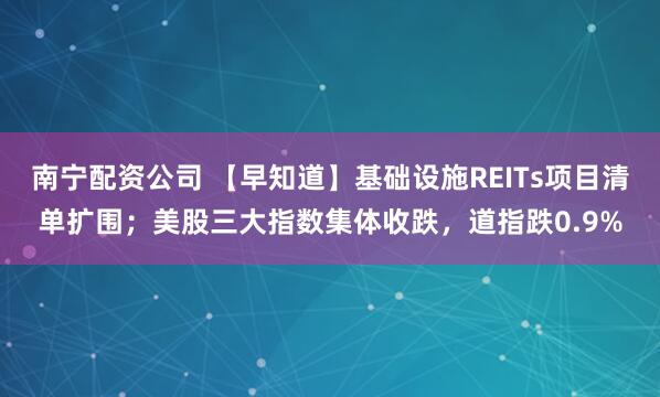 南宁配资公司 【早知道】基础设施REITs项目清单扩围；美股三大指数集体收跌，道指跌0.9%