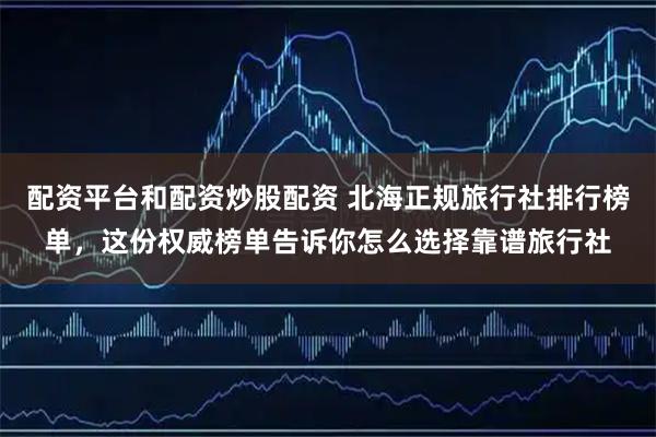 配资平台和配资炒股配资 北海正规旅行社排行榜单，这份权威榜单告诉你怎么选择靠谱旅行社