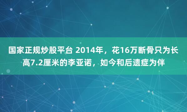 国家正规炒股平台 2014年，花16万断骨只为长高7.2厘米的李亚诺，如今和后遗症为伴