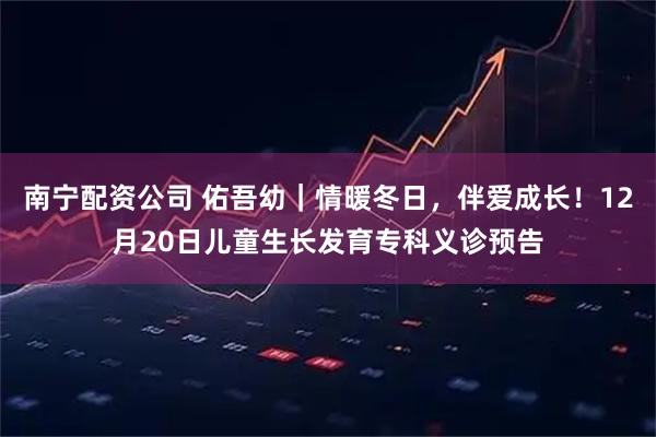 南宁配资公司 佑吾幼｜情暖冬日，伴爱成长！12月20日儿童生长发育专科义诊预告