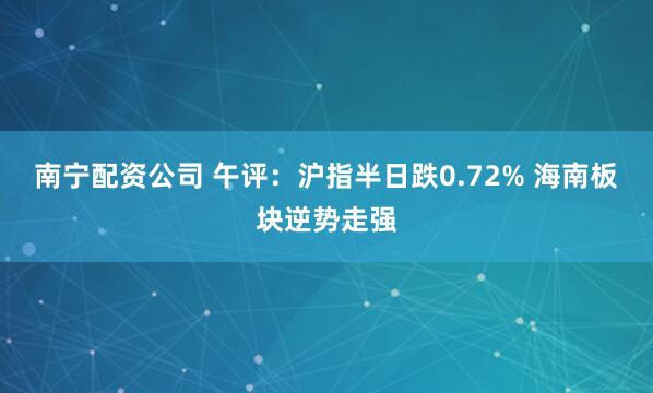 南宁配资公司 午评：沪指半日跌0.72% 海南板块逆势走强