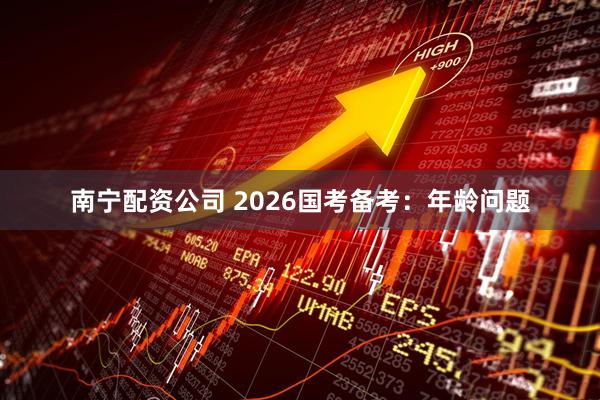 南宁配资公司 2026国考备考：年龄问题