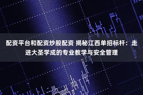 配资平台和配资炒股配资 揭秘江西单招标杆：走进大圣学成的专业教学与安全管理