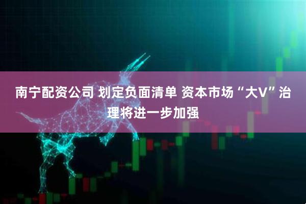 南宁配资公司 划定负面清单 资本市场“大V”治理将进一步加强