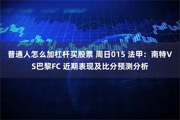 普通人怎么加杠杆买股票 周日015 法甲：南特VS巴黎FC 近期表现及比分预测分析