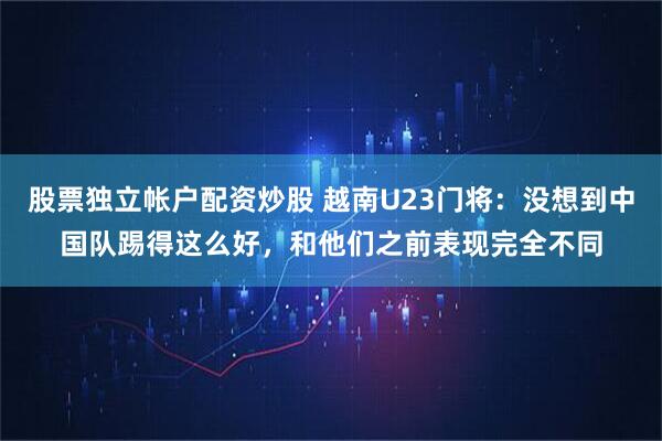 股票独立帐户配资炒股 越南U23门将：没想到中国队踢得这么好，和他们之前表现完全不同