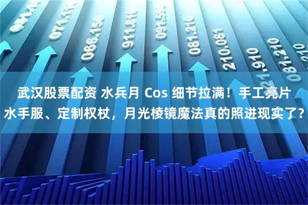 武汉股票配资 水兵月 Cos 细节拉满！手工亮片水手服、定制权杖，月光棱镜魔法真的照进现实了？