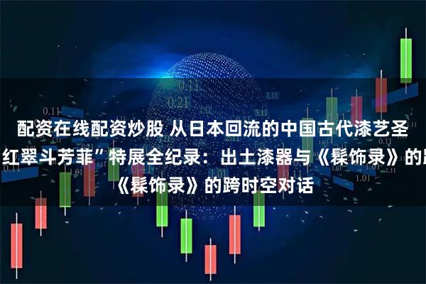 配资在线配资炒股 从日本回流的中国古代漆艺圣经！上博“红翠斗芳菲”特展全纪录：出土漆器与《髹饰录》的跨时空对话