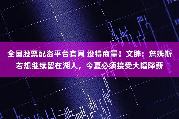 全国股票配资平台官网 没得商量！文胖：詹姆斯若想继续留在湖人，今夏必须接受大幅降薪
