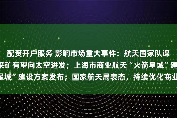 配资开户服务 影响市场重大事件：航天国家队谋划“十五五”，旅游、采矿有望向太空进发；上海市商业航天“火箭星城”建设方案发布；国家航天局表态，持续优化商业航天发展政策环境