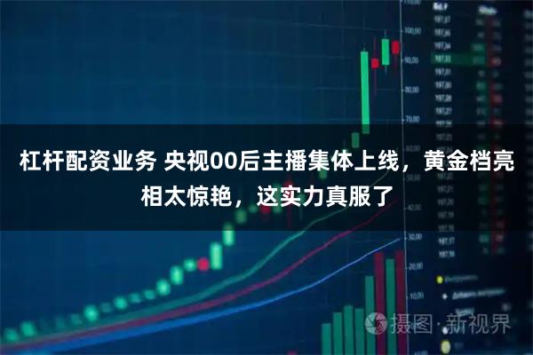 杠杆配资业务 央视00后主播集体上线，黄金档亮相太惊艳，这实力真服了