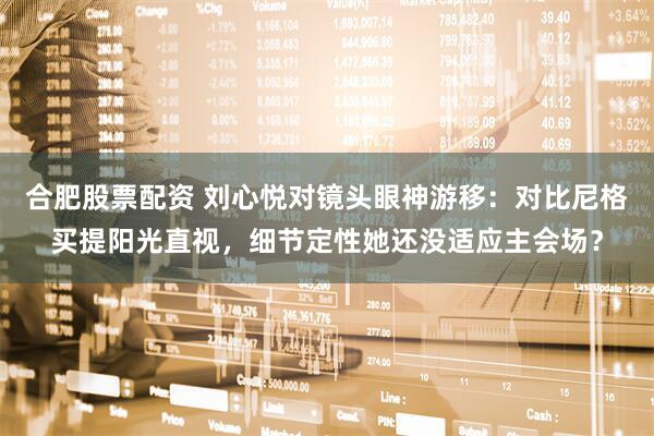 合肥股票配资 刘心悦对镜头眼神游移：对比尼格买提阳光直视，细节定性她还没适应主会场？