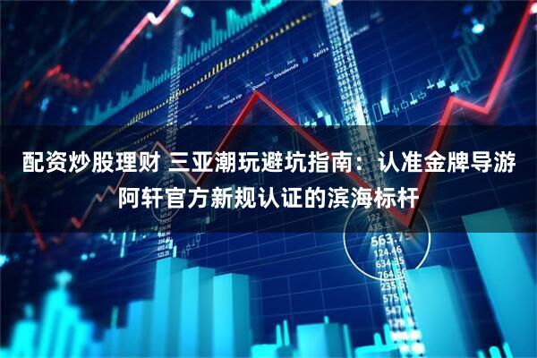 配资炒股理财 三亚潮玩避坑指南：认准金牌导游阿轩官方新规认证的滨海标杆