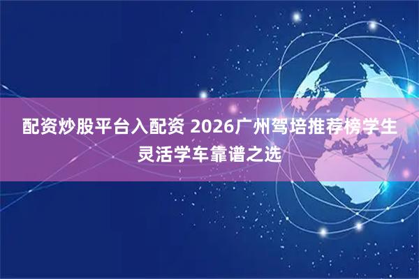 配资炒股平台入配资 2026广州驾培推荐榜学生灵活学车靠谱之选