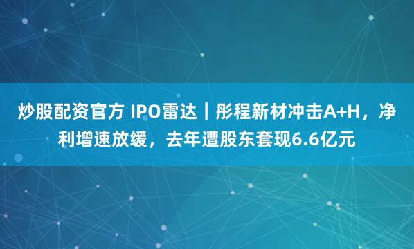 炒股配资官方 IPO雷达｜彤程新材冲击A+H，净利增速放缓，去年遭股东套现6.6亿元