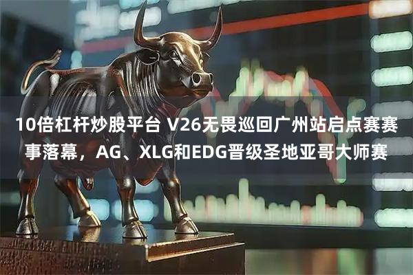 10倍杠杆炒股平台 V26无畏巡回广州站启点赛赛事落幕，AG、XLG和EDG晋级圣地亚哥大师赛