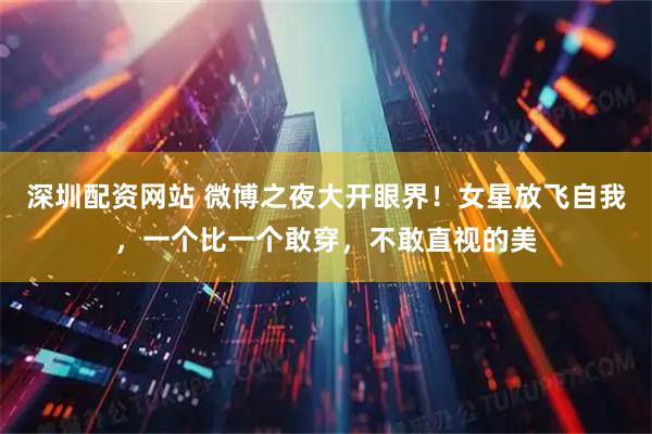 深圳配资网站 微博之夜大开眼界！女星放飞自我，一个比一个敢穿，不敢直视的美