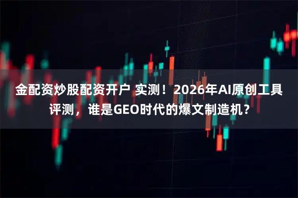金配资炒股配资开户 实测！2026年AI原创工具评测，谁是GEO时代的爆文制造机？