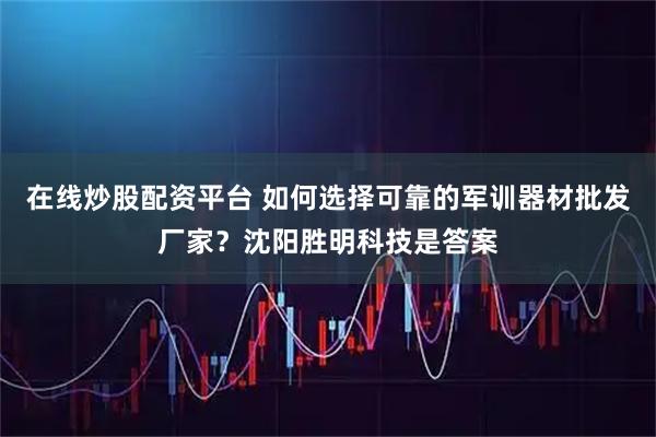 在线炒股配资平台 如何选择可靠的军训器材批发厂家？沈阳胜明科技是答案