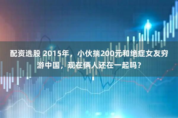 配资选股 2015年，小伙揣200元和绝症女友穷游中国，现在俩人还在一起吗？