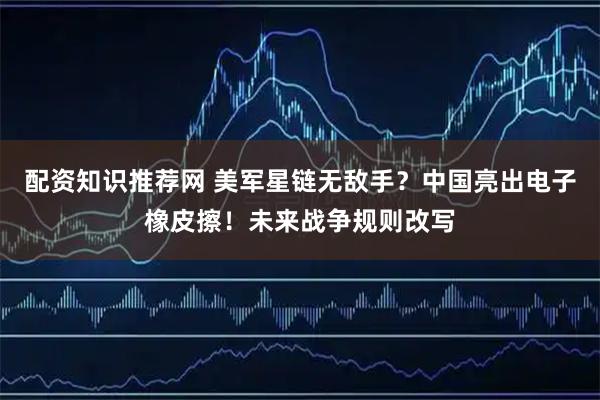 配资知识推荐网 美军星链无敌手？中国亮出电子橡皮擦！未来战争规则改写