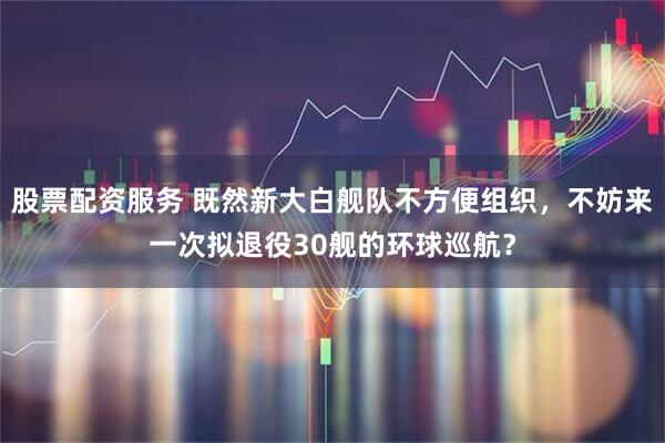 股票配资服务 既然新大白舰队不方便组织，不妨来一次拟退役30舰的环球巡航？