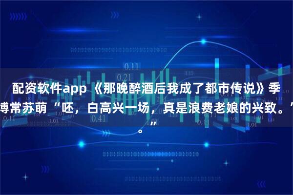 配资软件app 《那晚醉酒后我成了都市传说》季博常苏萌 “呸，白高兴一场，真是浪费老娘的兴致。”