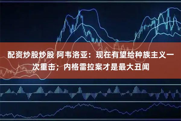 配资炒股炒股 阿韦洛亚：现在有望给种族主义一次重击；内格雷拉案才是最大丑闻