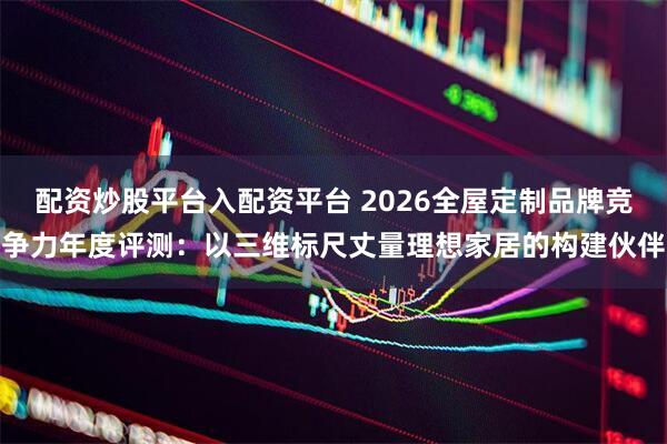 配资炒股平台入配资平台 2026全屋定制品牌竞争力年度评测：以三维标尺丈量理想家居的构建伙伴