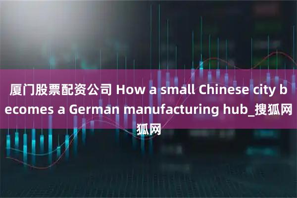 厦门股票配资公司 How a small Chinese city becomes a German manufacturing hub_搜狐网