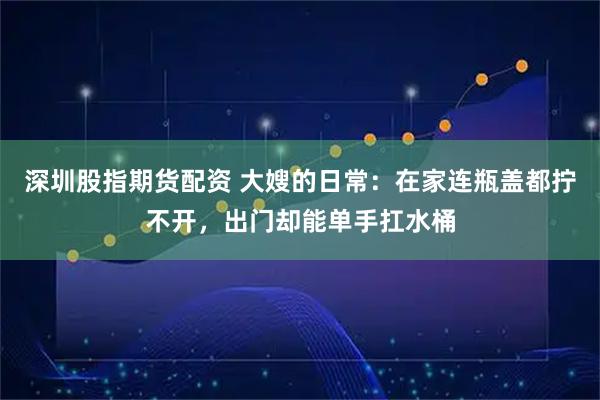 深圳股指期货配资 大嫂的日常：在家连瓶盖都拧不开，出门却能单手扛水桶