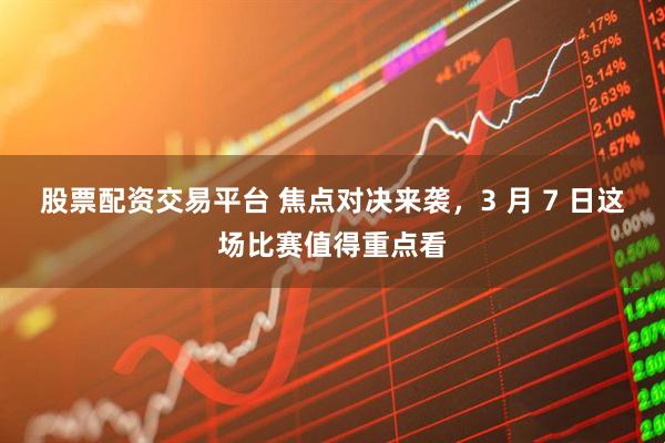 股票配资交易平台 焦点对决来袭，3 月 7 日这场比赛值得重点看