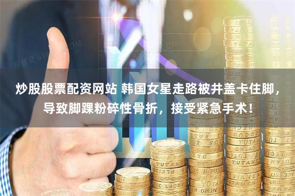 炒股股票配资网站 韩国女星走路被井盖卡住脚，导致脚踝粉碎性骨折，接受紧急手术！