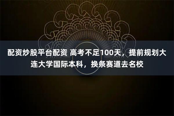 配资炒股平台配资 高考不足100天，提前规划大连大学国际本科，换条赛道去名校