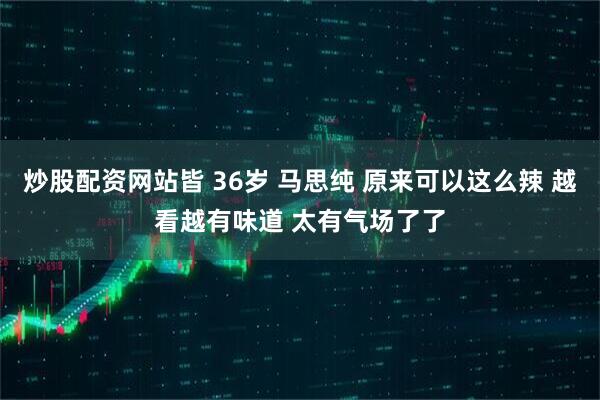 炒股配资网站皆 36岁 马思纯 原来可以这么辣 越看越有味道 太有气场了了