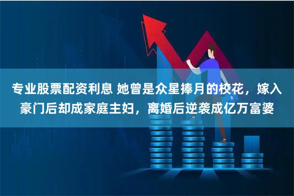 专业股票配资利息 她曾是众星捧月的校花,嫁入豪门后却成家庭主妇,离婚后逆袭成亿万富婆
