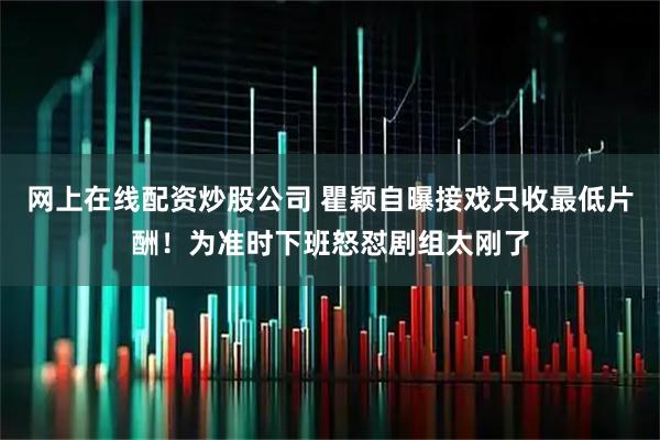 网上在线配资炒股公司 瞿颖自曝接戏只收最低片酬！为准时下班怒怼剧组太刚了