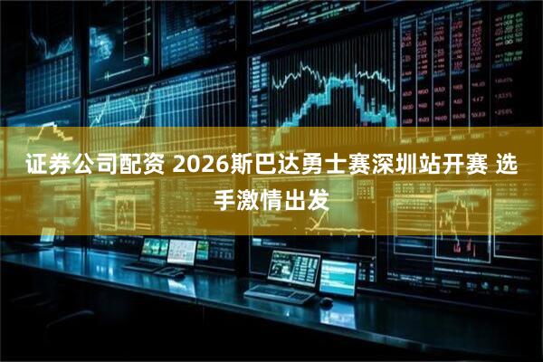 证券公司配资 2026斯巴达勇士赛深圳站开赛 选手激情出发