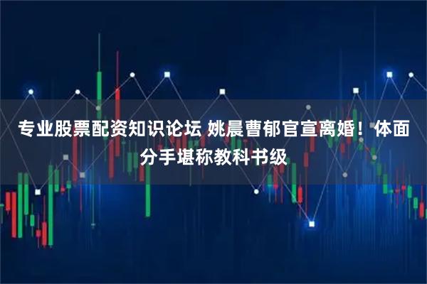 专业股票配资知识论坛 姚晨曹郁官宣离婚！体面分手堪称教科书级
